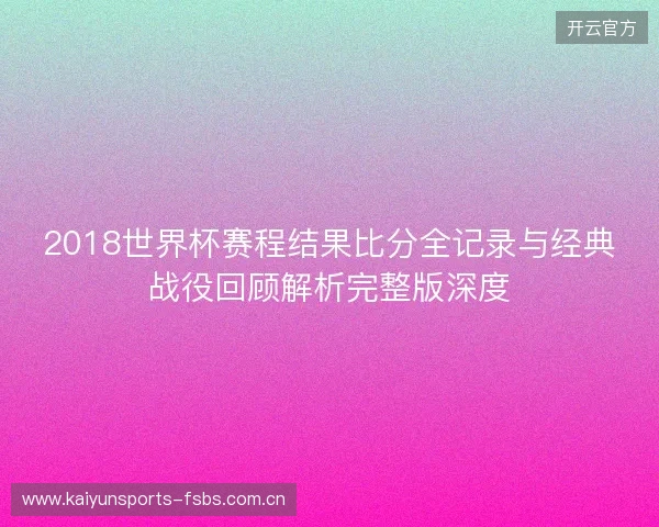 2018世界杯赛程结果比分全记录与经典战役回顾解析完整版深度 2018世界杯赛程结果比分全记录与经典战役回顾解析完整版深度